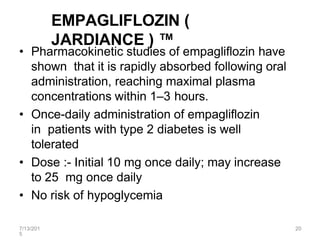 7/13/201
5
20
EMPAGLIFLOZIN (
JARDIANCE ) ™
• Pharmacokinetic studies of empagliflozin have
shown that it is rapidly absorbed following oral
administration, reaching maximal plasma
concentrations within 1–3 hours.
• Once-daily administration of empagliflozin
in patients with type 2 diabetes is well
tolerated
• Dose :- Initial 10 mg once daily; may increase
to 25 mg once daily
• No risk of hypoglycemia
 