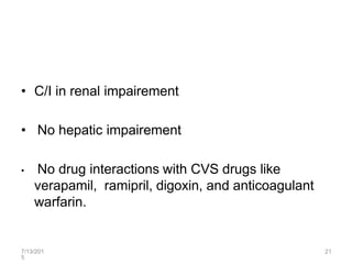 7/13/201
5
21
• C/I in renal impairement
• No hepatic impairement
• No drug interactions with CVS drugs like
verapamil, ramipril, digoxin, and anticoagulant
warfarin.
 