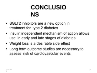 7/13/201
5
24
CONCLUSIO
NS
• SGLT2 inhibitors are a new option in
treatment for type 2 diabetes
• Insulin independent mechanism of action allows
use in early and late stages of diabetes
• Weight loss is a desirable side effect
• Long term outcome studies are necessary to
assess risk of cardiovascular events
 