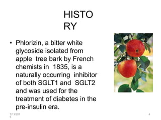 HISTO
RY
• Phlorizin, a bitter white
glycoside isolated from
apple tree bark by French
chemists in 1835, is a
naturally occurring inhibitor
of both SGLT1 and SGLT2
and was used for the
treatment of diabetes in the
pre-insulin era.
7/13/201
5
4
 