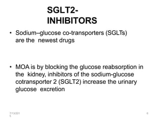 7/13/201
5
6
SGLT2-
INHIBITORS
• Sodium–glucose co-transporters (SGLTs)
are the newest drugs
• MOA is by blocking the glucose reabsorption in
the kidney, inhibitors of the sodium-glucose
cotransporter 2 (SGLT2) increase the urinary
glucose excretion
 