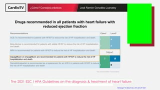 Título de la ponencia Nombre ponente
¿Cómo? Consejos prácticos José Ramón González-Juanatey
Drugs recommended in all patients with heart failure with
reduced ejection fraction
Recommendations Classa Levelb
ACE-I is recommended for patients with HFrEF to reduce the risk of HF hospitilization and death.
I A
Beta-blocker is recommended for patients with stable HFrEF to reduce the risk of HF hospitalization
and death. I A
MRA is recommended for patients with HFrEF to reduce the risk of HF hospitalization and death.
I A
Dapagliflozin or empagliflozin are recommended for patients with HFrEF to reduce the risk of HF
hospitalization and death. I A
Sacubitril/valsartan is recommended as a replacement for an ACE-I in patients with HFrEF to reduce
the risk of HF hospitalization and death I B
New!
McDonagh T & Metra M et al. EHJ & EJHF 2021.
aClass of recommendation. bLevel of evidence
The 2021 ESC / HFA Guidelines on the diagnosis & treatment of heart failure
 
