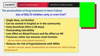 Título de la ponencia Nombre ponente
¿Cómo? Consejos prácticos José Ramón González-Juanatey
• Single dose, no titration
• Can be started in hospital or in the community
• Early beneficial effect (<28 days)
• Outstanding tolerability
• Low effect on Blood Presure and No effect on HR
• Preserves rather tan worsens renal function
(do we need to check blood chemistry?)
• Reduces the risk of hyperkalaemia with MRAs
(another concept: agents started earlier can enhance the safety of drugs
started later?)
Use of SGLT2 inhibitor early or even first?
The practicalities of drug treatment in Heart Failure
 