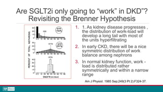 Are SGLT2i only going to “work” in DKD”?
Revisiting the Brenner Hypothesis
1. 1. As kidney disease progresses ,
the distribution of work-load will
develop a long tail with most of
the units hyperfiltrating
2. In early CKD, there will be a nice
symmetric distribution of work
balance among nephrons
3. In normal kidney function, work -
load is distributed rather
symmetrically and within a narrow
range
Am J Physiol. 1985 Sep;249(3 Pt 2):F324-37.
 