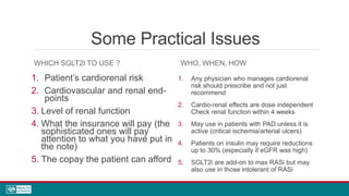 Some Practical Issues
WHICH SGLT2I TO USE ?
1. Patient’s cardiorenal risk
2. Cardiovascular and renal end-
points
3. Level of renal function
4. What the insurance will pay (the
sophisticated ones will pay
attention to what you have put in
the note)
5. The copay the patient can afford
WHO, WHEN, HOW
1. Any physician who manages cardiorenal
risk should prescribe and not just
recommend
2. Cardio-renal effects are dose independent
Check renal function within 4 weeks
3. May use in patients with PAD unless it is
active (critical ischemia/arterial ulcers)
4. Patients on insulin may require reductions
up to 30% (especially if eGFR was high)
5. SGLT2i are add-on to max RASi but may
also use in those intolerant of RASi
 