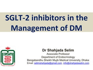 SGLT-2 inhibitors in the
Management of DM
Dr Shahjada Selim
Associate Professor
Department of Endocrinology
Bangabandhu Sheikh Mujib Medical University, Dhaka
Email: selimshahjada@gmail.com, info@shahjadaselim.com
 