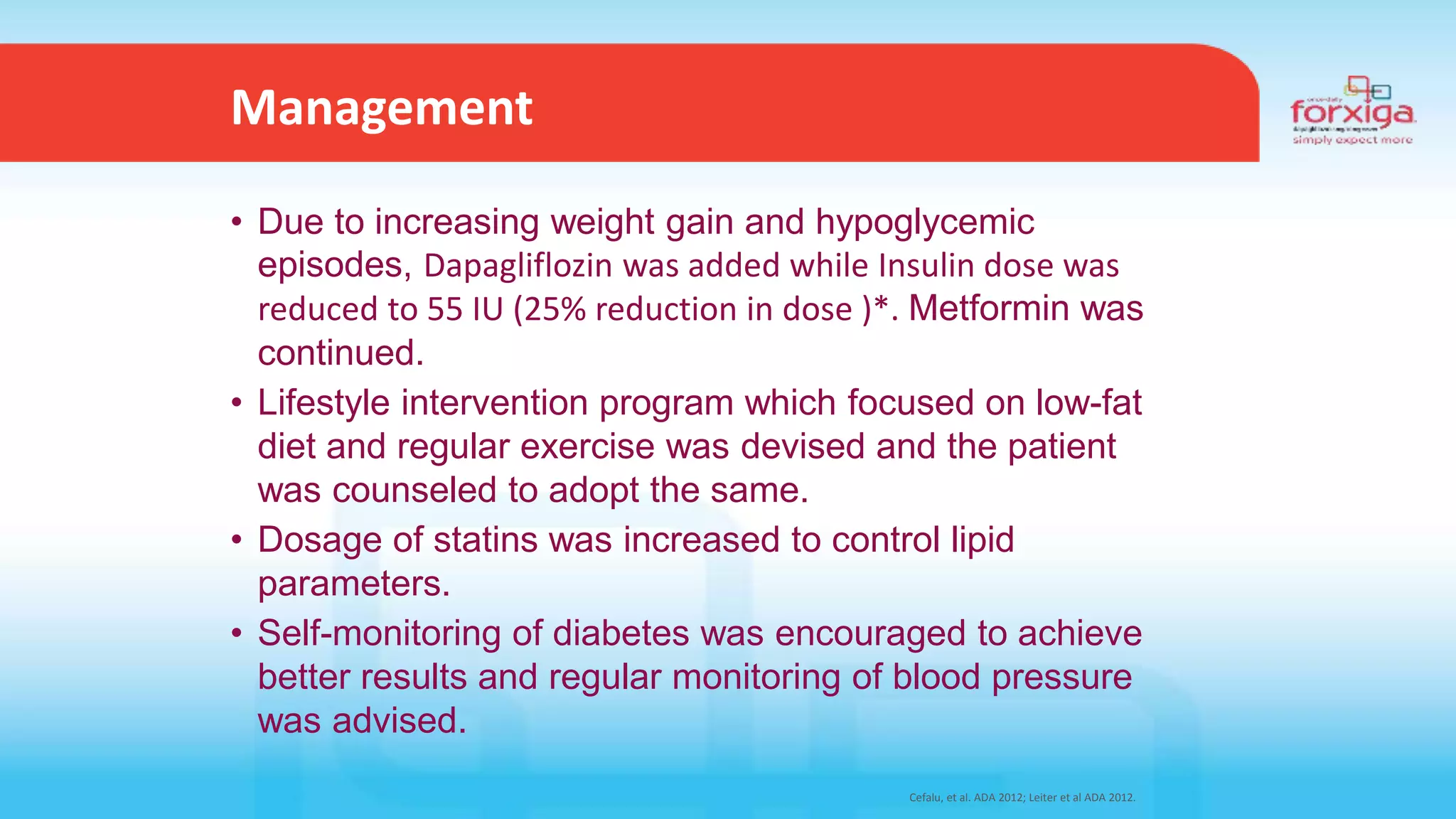 Cefalu, et al. ADA 2012; Leiter et al ADA 2012.
• Due to increasing weight gain and hypoglycemic
episodes, Dapagliflozin was added while Insulin dose was
reduced to 55 IU (25% reduction in dose )*. Metformin was
continued.
• Lifestyle intervention program which focused on low-fat
diet and regular exercise was devised and the patient
was counseled to adopt the same.
• Dosage of statins was increased to control lipid
parameters.
• Self-monitoring of diabetes was encouraged to achieve
better results and regular monitoring of blood pressure
was advised.
Management
 