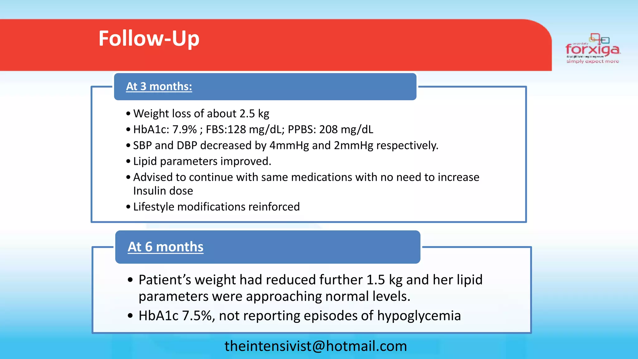 • Patient’s weight had reduced further 1.5 kg and her lipid
parameters were approaching normal levels.
• HbA1c 7.5%, not reporting episodes of hypoglycemia
At 6 months
Follow-Up
•Weight loss of about 2.5 kg
•HbA1c: 7.9% ; FBS:128 mg/dL; PPBS: 208 mg/dL
•SBP and DBP decreased by 4mmHg and 2mmHg respectively.
•Lipid parameters improved.
•Advised to continue with same medications with no need to increase
Insulin dose
•Lifestyle modifications reinforced
At 3 months:
theintensivist@hotmail.com
 