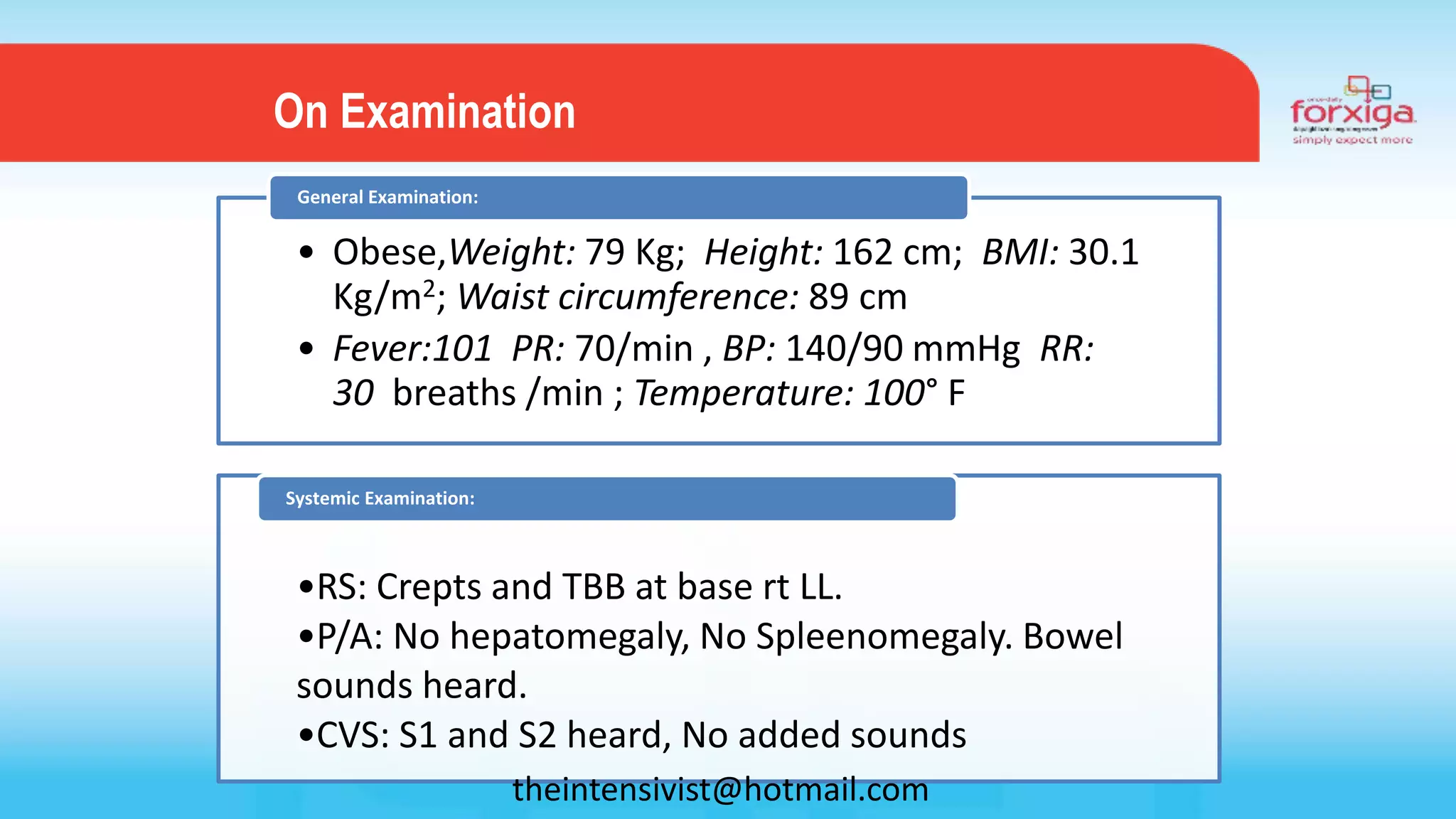 • Obese,Weight: 79 Kg; Height: 162 cm; BMI: 30.1
Kg/m2; Waist circumference: 89 cm
• Fever:101 PR: 70/min , BP: 140/90 mmHg RR:
30 breaths /min ; Temperature: 100° F
General Examination:
•RS: Crepts and TBB at base rt LL.
•P/A: No hepatomegaly, No Spleenomegaly. Bowel
sounds heard.
•CVS: S1 and S2 heard, No added sounds
Systemic Examination:
On Examination
theintensivist@hotmail.com
 