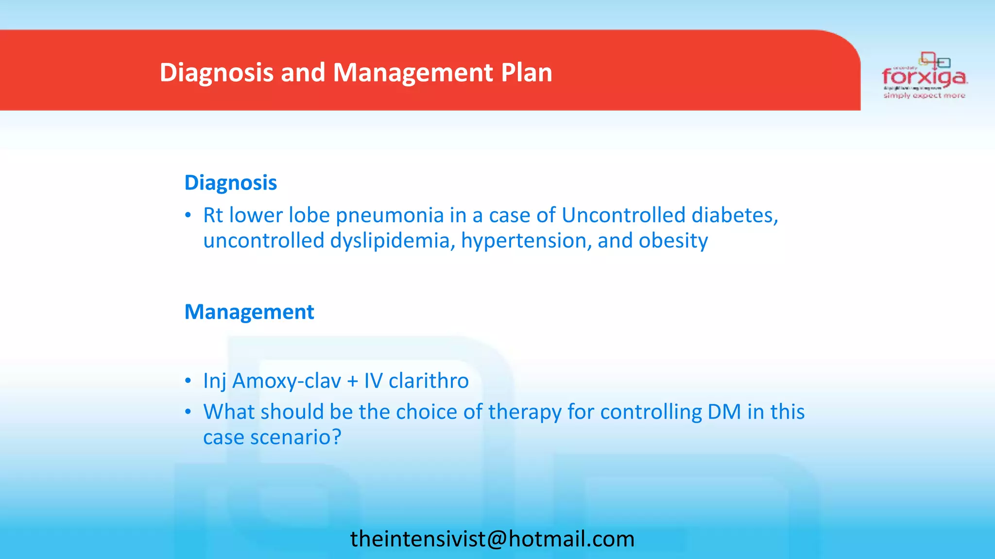 Diagnosis
• Rt lower lobe pneumonia in a case of Uncontrolled diabetes,
uncontrolled dyslipidemia, hypertension, and obesity
Management
• Inj Amoxy-clav + IV clarithro
• What should be the choice of therapy for controlling DM in this
case scenario?
Diagnosis and Management Plan
theintensivist@hotmail.com
 