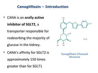 Canagliflozin – Introduction
• CANA is an orally active
inhibitor of SGLT2, a
transporter responsible for
reabsorbing the majority of
glucose in the kidney.
• CANA’s affinity for SGLT2 is
approximately 150 times
greater than for SGLT1
Canagliflozin Chemical
Structure
 