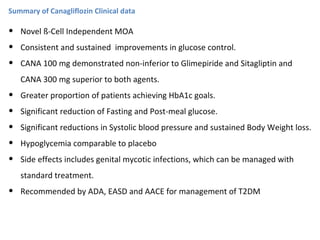 Summary of Canagliflozin Clinical data
• Novel ß-Cell Independent MOA
• Consistent and sustained improvements in glucose control.
• CANA 100 mg demonstrated non-inferior to Glimepiride and Sitagliptin and
CANA 300 mg superior to both agents.
• Greater proportion of patients achieving HbA1c goals.
• Significant reduction of Fasting and Post-meal glucose.
• Significant reductions in Systolic blood pressure and sustained Body Weight loss.
• Hypoglycemia comparable to placebo
• Side effects includes genital mycotic infections, which can be managed with
standard treatment.
• Recommended by ADA, EASD and AACE for management of T2DM
 