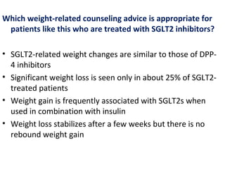 Which weight-related counseling advice is appropriate for
patients like this who are treated with SGLT2 inhibitors?
• SGLT2-related weight changes are similar to those of DPP-
4 inhibitors
• Significant weight loss is seen only in about 25% of SGLT2-
treated patients
• Weight gain is frequently associated with SGLT2s when
used in combination with insulin
• Weight loss stabilizes after a few weeks but there is no
rebound weight gain
 