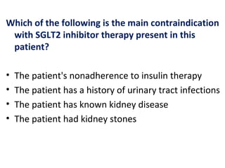 Which of the following is the main contraindication
with SGLT2 inhibitor therapy present in this
patient?
• The patient's nonadherence to insulin therapy
• The patient has a history of urinary tract infections
• The patient has known kidney disease
• The patient had kidney stones
 