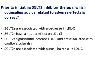Prior to initiating SGLT2 inhibitor therapy, which
counseling advice related to adverse effects is
correct?
• SGLT2s are associated with a decrease in LDL-C
• SGLT2s have a neutral effect on LDL-Cl
• SGLT2s significantly increase LDL-C and are associated with
cardiovascular risk
• SGLT2s are associated with a small increase in LDL-C
 