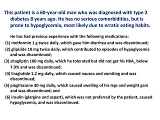 This patient is a 60-year-old man who was diagnosed with type 2
diabetes 8 years ago. He has no serious comorbidities, but is
prone to hypoglycemia, most likely due to erratic eating habits.
He has had previous experience with the following medications:
(1) metformin 1 g twice daily, which gave him diarrhea and was discontinued;
(2) glipizide 10 mg twice daily, which contributed to episodes of hypoglycemia
and was discontinued;
(3) sitagliptin 100 mg daily, which he tolerated but did not get his HbA1c below
7.9% and was discontinued;
(4) liraglutide 1.2 mg daily, which caused nausea and vomiting and was
discontinued;
(5) pioglitazone 30 mg daily, which caused swelling of his legs and weight gain
and was discontinued; and
(6) insulin (glargine and aspart), which was not preferred by the patient, caused
hypoglycemia, and was discontinued.
 