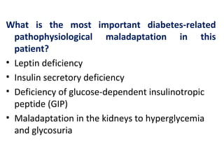 What is the most important diabetes-related
pathophysiological maladaptation in this
patient?
• Leptin deficiency
• Insulin secretory deficiency
• Deficiency of glucose-dependent insulinotropic
peptide (GIP)
• Maladaptation in the kidneys to hyperglycemia
and glycosuria
 