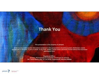 Thank You
This presentation is the property of Janssen.
Under no circumstances the information contained in this presentation should be quoted, distributed, copied,
reproduced or retrieved, in part or whole, in any form, written, verbal and/or electronic format without the expressed
permission from:
Registered Office:
Janssen, Pharmaceutical Companies of Johnson & Johnson,
501, Arena Space, Opp JV Link Road, Jogeswari(E), Mumbai-400060
 