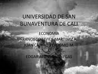 UNIVERSIDAD DE SAN
BUNAVENTURA DE CALI
         ECONOMIA
FRANCISCO JAVIER MARTINEZ R.
  JUAN CAMILO PERDOMO M.
             A:
   EDGAR ALONSO VANEGAS
 