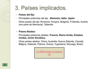 3. Países implicados.
 Países del Eje:
o Principales potencias del eje: Alemania, Italia, Japón.
o Otros países del eje: Rumania, Hungría, Bulgaria, Finlandia, Austria
(era parte de Alemania), Tailandia
 Países Aliados:
o Principales potencias aliadas: Francia, Reino Unido, Estados
Unidos, Unión Soviética.
o Otros países aliados: China, Australia, Nueva Zelanda, Canadá,
Bélgica, Holanda, Polonia, Grecia, Yugoslavia, Noruega, Brasil.
La SGM desde el espacio
(II)
 