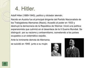 4. Hitler.
Adolf Hitler (1889-1945), político y dictador alemán.
Nacido en Austria fue el principal dirigente del Partido Nacionalista de
los Trabajadores Alemanes (Nazis). Accedió al poder en 1933 y
destruyó la democracia de la República de Weimar. Inició una política
expansionista que culminó en el desenlace de la II Guerra Mundial. Se
distinguió por su racismo y antisemitismo, sometiendo a los países
ocupados a un sistemático expolio.
Ante la inminente derrota de Alemania,
se suicidó en 1945 junto a su mujer.
 