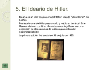 5. El Ideario de Hitler.
Ideario es un libro escrito por Adolf Hitler, titulado "Mein Kampf" (Mi
Lucha).
Fue escrito cuando Hitler pasó un año y medio en la cárcel. Este
libro consiste en combinar elementos autobiográficos con una
exposición de ideas propias de la ideología política del
nacionalsocialismo.
La primera edición fue lanzada el 18 de julio de 1925.
 