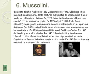 6. Mussolini.
Estadista italiano. Nacido en 1883 y asesinado en 1945. Socialista en su
juventud, desarrolló más tarde posturas extremistas de ultraderecha. Fue el
fundador del fascismo italiano. En 1922 dirigió la Marcha sobre Roma, que
culminó con su ascenso al poder. En 1924 adquirió el título de Duce
(Caudillo), destruyendo la democracia italiana e instaurando en su lugar una
dictadura. En 1935 invadió Etiopía como primer paso para la creación de un
imperio italiano. En 1936 se alió con Hitler en el Eje Roma-Berlín. En 1940
declaró la guerra a los aliados. En 1943 hubo de dimitir y fue detenido.
Liberado por los alemanes volvió al poder para regir los destinos de la
República de Saló en la Italia ocupada por los nazis. En 1945 fue capturado y
ejecutado por un grupo de partisanos.
 