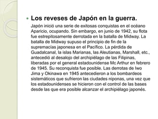 Los reveses de Japón en la guerra.
Japón inició una serie de exitosas conquistas en el océano
Aparicio, ocupando. Sin embargo, en junio de 1942, su flota
fue estrepitosamente derrotada en la batalla de Midway. La
batalla de Midway supuso el principio de fin de la
supremacías japonesa en el Pacífico. La pérdida de
Guadalcanal, la islas Marianas, las Aleutianas, Marshall, etc.,
antecedió al desalojo del archipiélago de las Filipinas,
liberadas por el general estadounidense Mc Arthur en febrero
de 1945. Su reconquista fue posible. Las derrotas de Iwo
Jima y Okinawa en 1945 antecedieron a los bombardeos
sistemáticos que sufrieron las ciudades niponas, una vez que
los estadounidenses se hicieron con el control de las bases
desde las que era posible alcanzar el archipiélago japonés.
 