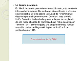  La derrota de Japón.
En 1945 Japón era presa de un férreo bloqueo, más como de
intensos bombardeos. Sin embargo, si resistencia a ultranza
se prolongaba. El 6 de agosto la ciudad de Hiroshima fue
destruida por un ingenio nuclear. Dos días, mas tarde la
Unión Soviética declaraba la guerra a Japón, incumpliendo
de ese modo el pacto de neutralidad que había suscrito con
Tokio en 1941. El 9 de agosto una segunda bomba nuclear
arrasó la ciudad de Nagasaki. Japón se rindió el 2 de
septiembre de 1945.
Combate Aéreo: Japón SGM.
 