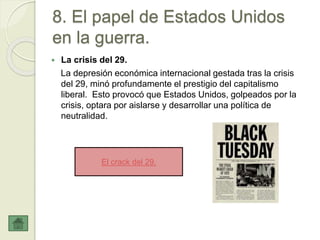 8. El papel de Estados Unidos
en la guerra.
 La crisis del 29.
La depresión económica internacional gestada tras la crisis
del 29, minó profundamente el prestigio del capitalismo
liberal. Esto provocó que Estados Unidos, golpeados por la
crisis, optara por aislarse y desarrollar una política de
neutralidad.
El crack del 29.
 