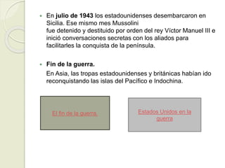  En julio de 1943 los estadounidenses desembarcaron en
Sicilia. Ese mismo mes Mussolini
fue detenido y destituido por orden del rey Víctor Manuel III e
inició conversaciones secretas con los aliados para
facilitarles la conquista de la península.
 Fin de la guerra.
En Asia, las tropas estadounidenses y británicas habían ido
reconquistando las islas del Pacífico e Indochina.
El fin de la guerra. Estados Unidos en la
guerra
 