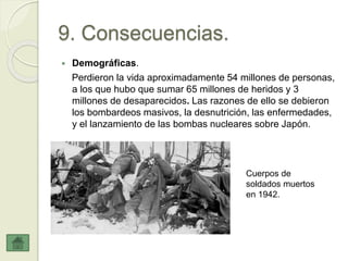 9. Consecuencias.
 Demográficas.
Perdieron la vida aproximadamente 54 millones de personas,
a los que hubo que sumar 65 millones de heridos y 3
millones de desaparecidos. Las razones de ello se debieron
los bombardeos masivos, la desnutrición, las enfermedades,
y el lanzamiento de las bombas nucleares sobre Japón.
Cuerpos de
soldados muertos
en 1942.
 