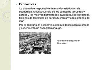  Económicas.
La guerra fue responsable de una devastadora crisis
económica. A consecuencia de los combates terrestres y
aéreos y los masivos bombardeps, Europa quedó devastada.
Millones de toneladas de barcos fueron enviados al fondo del
mar.
Por el contrario, la economía estadounidense salió reforzada
y experimentó un espectacular auge.
Fabrica de tanques en
Alemania.
 