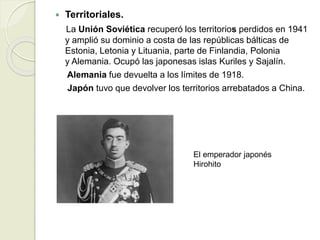  Territoriales.
La Unión Soviética recuperó los territorios perdidos en 1941
y amplió su dominio a costa de las repúblicas bálticas de
Estonia, Letonia y Lituania, parte de Finlandia, Polonia
y Alemania. Ocupó las japonesas islas Kuriles y Sajalín.
Alemania fue devuelta a los límites de 1918.
Japón tuvo que devolver los territorios arrebatados a China.
El emperador japonés
Hirohito
 