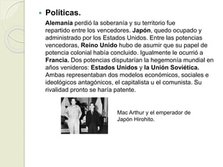  Políticas.
Alemania perdió la soberanía y su territorio fue
repartido entre los vencedores. Japón, quedo ocupado y
administrado por los Estados Unidos. Entre las potencias
vencedoras, Reino Unido hubo de asumir que su papel de
potencia colonial había concluido. Igualmente le ocurrió a
Francia. Dos potencias disputarían la hegemonía mundial en
años venideros: Estados Unidos y la Unión Soviética.
Ambas representaban dos modelos económicos, sociales e
ideológicos antagónicos, el capitalista u el comunista. Su
rivalidad pronto se haría patente.
Mac Arthur y el emperador de
Japón Hirohito.
 