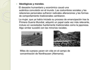  Ideológicas y morales.
El desastre humanitario y económico causó una
auténtica convulsión en el mundo. Las costumbres sociales y las
relaciones personales sufrieron radicales alteraciones y las formas
de comportamiento tradicionales cambiaron.
La mujer, que ya había iniciado su proceso de emancipación tras la
Primera Guerra Mundial, adquirió un papel cada vez más relevante,
incluso en sociedades fuertemente tradicionales como la japonesa.
Algo similar sucedió con las minorías raciales.
Miles de cuerpos yacen sin vida en el campo de
concentración de Nordhausen (Alemania).
 