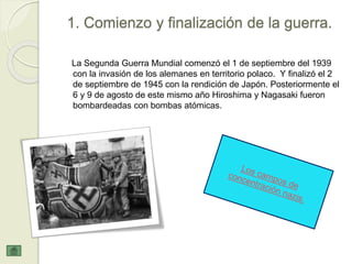 1. Comienzo y finalización de la guerra.
La Segunda Guerra Mundial comenzó el 1 de septiembre del 1939
con la invasión de los alemanes en territorio polaco. Y finalizó el 2
de septiembre de 1945 con la rendición de Japón. Posteriormente el
6 y 9 de agosto de este mismo año Hiroshima y Nagasaki fueron
bombardeadas con bombas atómicas.
 