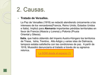 2. Causas.
 Tratado de Versalles.
La Paz de Versalles (1919) se redactó atendiendo únicamente a los
intereses de los vencedores(Francia, Reino Unido, Estados Unidos
e Italia). Implicó para Alemania importantes pérdidas territoriales en
favor de Francia (Alsacia y Lorena) y Polonia (Prusia
Oriental y Silesia).
Italia, que había obtenido del Imperio Austro-Húngaro los territorios
de Triese, Istria, Trentino, Alto Adigio y varias islas de Dalmacia,
tampoco estaba satisfecha con las condiciones de paz. A partir de
1918, Mussolini denunciaría el tratado a través de su agresiva
retorica.
La SGM desde el espacio (1)
 