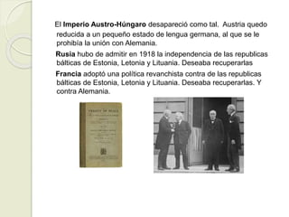 El Imperio Austro-Húngaro desapareció como tal. Austria quedo
reducida a un pequeño estado de lengua germana, al que se le
prohibía la unión con Alemania.
Rusia hubo de admitir en 1918 la independencia de las republicas
bálticas de Estonia, Letonia y Lituania. Deseaba recuperarlas
Francia adoptó una política revanchista contra de las republicas
bálticas de Estonia, Letonia y Lituania. Deseaba recuperarlas. Y
contra Alemania.
 