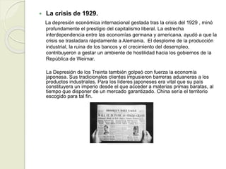  La crisis de 1929.
La depresión económica internacional gestada tras la crisis del 1929 , minó
profundamente el prestigio del capitalismo liberal. La estrecha
interdependencia entre las economías germana y americana, ayudó a que la
crisis se trasladara rápidamente a Alemania. El desplome de la producción
industrial, la ruina de los bancos y el crecimiento del desempleo,
contribuyeron a gestar un ambiente de hostilidad hacia los gobiernos de la
República de Weimar.
La Depresión de los Treinta también golpeó con fuerza la economía
japonesa. Sus tradicionales clientes impusieron barreras aduaneras a los
productos industriales. Para los líderes japoneses era vital que su país
constituyera un imperio desde el que acceder a materias primas baratas, al
tiempo que disponer de un mercado garantizado. China sería el territorio
escogido para tal fin.
 