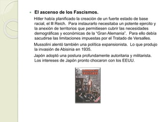  El ascenso de los Fascismos.
Hitler había planificado la creación de un fuerte estado de base
racial, el lll Reich. Para instaurarlo necesitaba un potente ejercito y
la anexión de territorios que permitiesen cubrir las necesidades
demográficas y económicas de la “Gran Alemania”. Para ello debía
sacudirse las limitaciones impuestas por el Tratado de Versalles.
Mussolini alentó también una política expansionista. Lo que produjo
la invasión de Abisinia en 1935.
Japón adoptó una postura profundamente autoritaria y militarista.
Los intereses de Japón pronto chocaron con los EEUU.
 