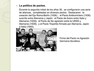  La política de pactos.
Durante la segunda mitad de los años 30, se configuraron una serie
de alianzas, completadas en diversos pactos . Destacaron: la
creación del Eje Roma-Berlín (1936) ; el Pacto Antikomintern (1936)
suscrito entre Alemania y Japón; el Pacto de Acero entre Italia y
Alemania (1939); el Pacto de No agresión entre la URSS y
Alemania (1939); y el Pacto Tripartito firmado por Alemania, Japón
e Italia (1940).
Firma del Pacto no Agresión
Germano-Soviético.
 