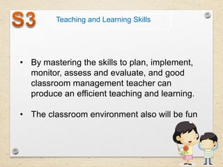 Teaching and Learning Skills

• By mastering the skills to plan, implement,
monitor, assess and evaluate, and good
classroom management teacher can
produce an efficient teaching and learning.
• The classroom environment also will be fun

 
