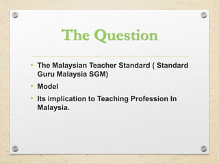 The Question
• The Malaysian Teacher Standard ( Standard
Guru Malaysia SGM)

• Model
• Its implication to Teaching Profession In
Malaysia.

 