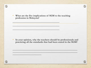 • What are the five implications of SGM to the teaching
profession in Malaysia?

_______________________________________
_______________________________________
_______________________________________

• In your opinion, why the teachers should be professionals and
practicing all the standards that had been stated in the SGM?

______________________________________________________
______________________________________________________
________________________

 