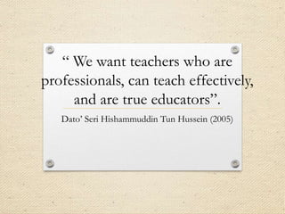 “ We want teachers who are
professionals, can teach effectively,
and are true educators”.
Dato’ Seri Hishammuddin Tun Hussein (2005)

 