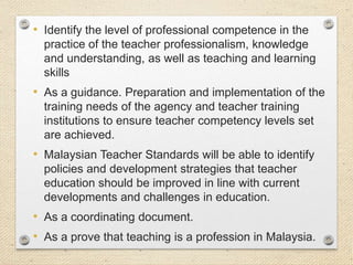 • Identify the level of professional competence in the
practice of the teacher professionalism, knowledge
and understanding, as well as teaching and learning
skills

• As a guidance. Preparation and implementation of the
training needs of the agency and teacher training
institutions to ensure teacher competency levels set
are achieved.

• Malaysian Teacher Standards will be able to identify
policies and development strategies that teacher
education should be improved in line with current
developments and challenges in education.

• As a coordinating document.
• As a prove that teaching is a profession in Malaysia.

 