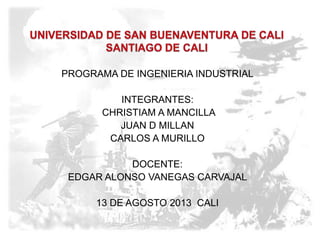 PROGRAMA DE INGENIERIA INDUSTRIAL
INTEGRANTES:
CHRISTIAM A MANCILLA
JUAN D MILLAN
CARLOS A MURILLO
DOCENTE:
EDGAR ALONSO VANEGAS CARVAJAL
13 DE AGOSTO 2013 CALI
 