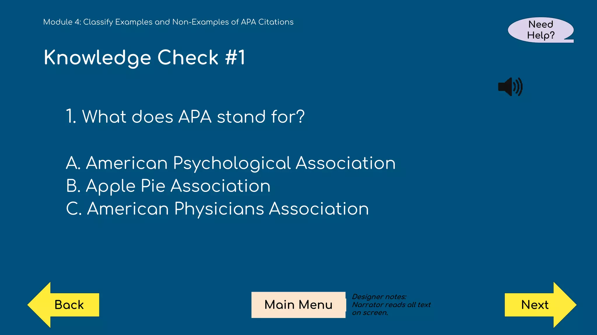 Knowledge Check #1
1. What does APA stand for?
A. American Psychological Association
B. Apple Pie Association
C. American Physicians Association
Module 4: Classify Examples and Non-Examples of APA Citations Need
Help?
Next
Main Menu
Back
Designer notes:
Narrator reads all text
on screen.
 