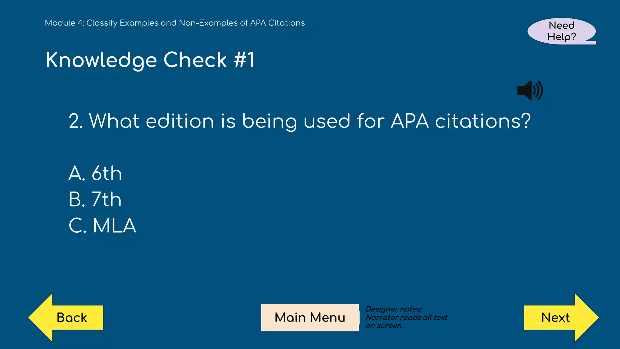 Knowledge Check #1
2. What edition is being used for APA citations?
A. 6th
B. 7th
C. MLA
Module 4: Classify Examples and Non-Examples of APA Citations Need
Help?
Next
Main Menu
Back
Designer notes:
Narrator reads all text
on screen.
 